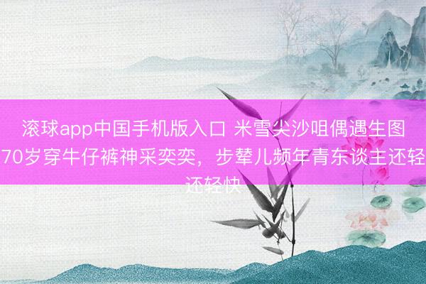 滚球app中国手机版入口 米雪尖沙咀偶遇生图，70岁穿牛仔裤神采奕奕，步辇儿频年青东谈主还轻快