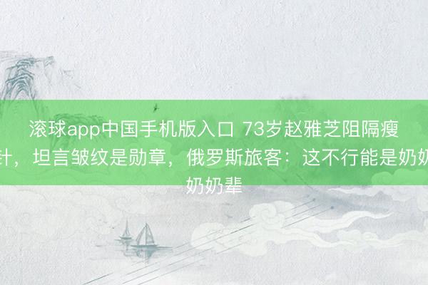 滚球app中国手机版入口 73岁赵雅芝阻隔瘦脸针，坦言皱纹是勋章，俄罗斯旅客：这不行能是奶奶辈