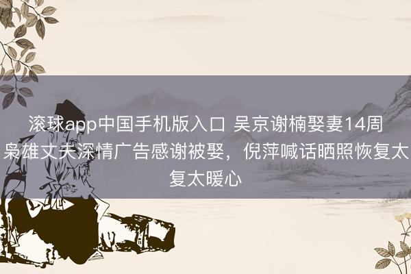 滚球app中国手机版入口 吴京谢楠娶妻14周年！枭雄丈夫深情广告感谢被娶，倪萍喊话晒照恢复太暖心