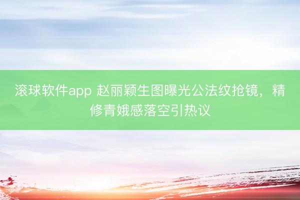 滚球软件app 赵丽颖生图曝光公法纹抢镜,精修青娥感落空引热议