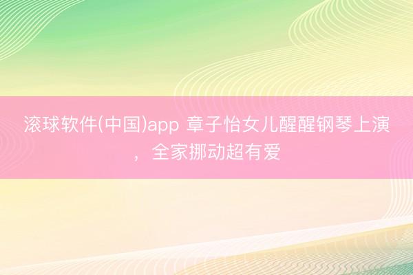 滚球软件(中国)app 章子怡女儿醒醒钢琴上演，全家挪动超有爱