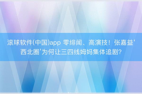滚球软件(中国)app 零绯闻、高演技!张嘉益‘西北圈’为何让三四线姆妈集体追剧?