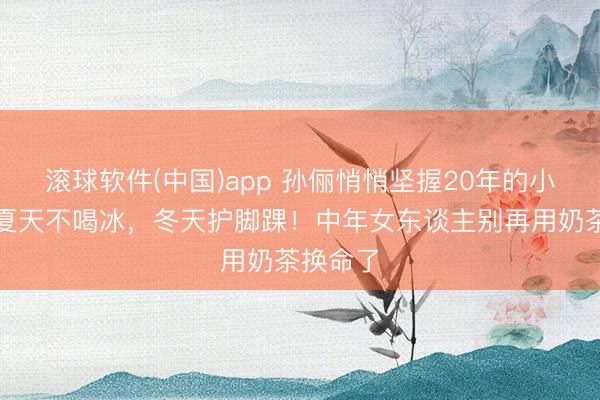 滚球软件(中国)app 孙俪悄悄坚握20年的小习尚：夏天不喝冰，冬天护脚踝！中年女东谈主别再用奶茶换命了