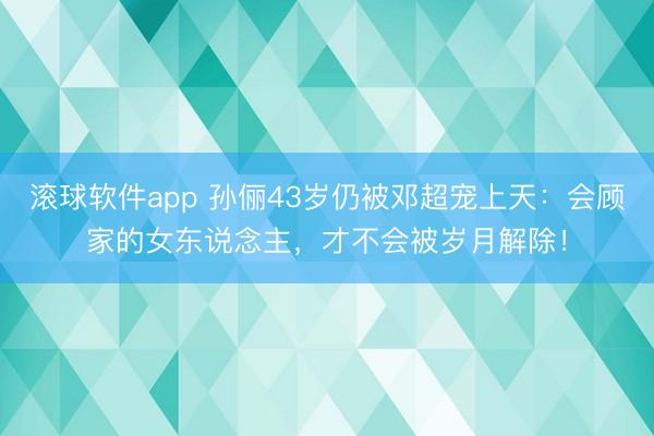 滚球软件app 孙俪43岁仍被邓超宠上天：会顾家的女东说念主，才不会被岁月解除！