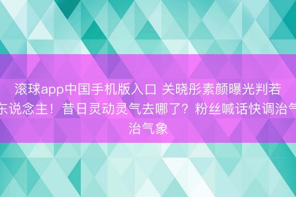 滚球app中国手机版入口 关晓彤素颜曝光判若两东说念主！昔日灵动灵气去哪了？粉丝喊话快调治气象