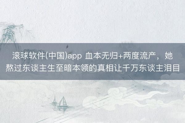 滚球软件(中国)app 血本无归+两度流产，她熬过东谈主生至暗本领的真相让千万东谈主泪目