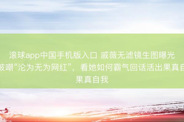 滚球app中国手机版入口 戚薇无滤镜生图曝光！被嘲“沦为无为网红”，看她如何霸气回话活出果真自我