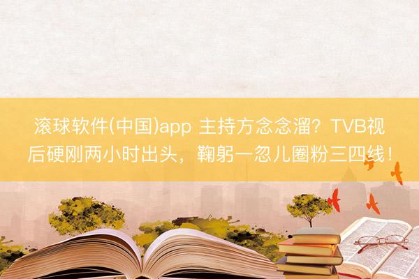 滚球软件(中国)app 主持方念念溜？TVB视后硬刚两小时出头，鞠躬一忽儿圈粉三四线！