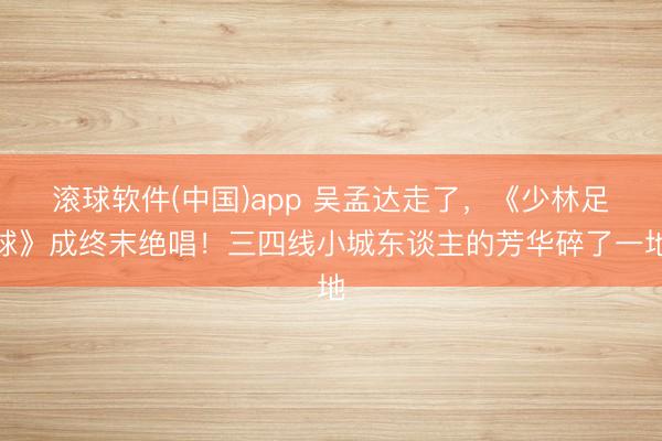 滚球软件(中国)app 吴孟达走了，《少林足球》成终末绝唱！三四线小城东谈主的芳华碎了一地