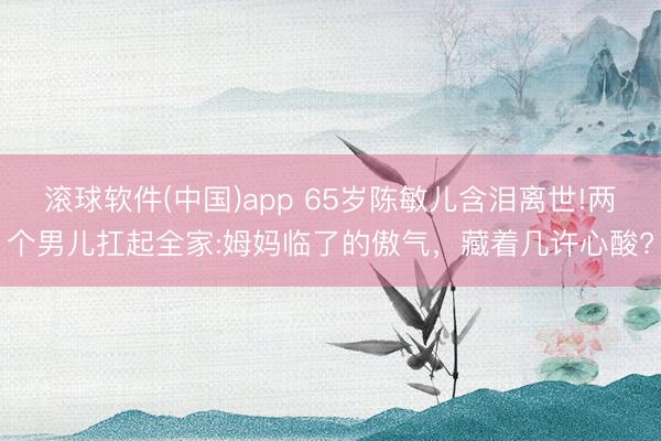 滚球软件(中国)app 65岁陈敏儿含泪离世!两个男儿扛起全家:姆妈临了的傲气,藏着几许心酸?
