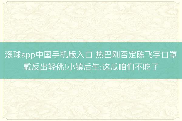 滚球app中国手机版入口 热巴刚否定陈飞宇口罩戴反出轻佻!小镇后生:这瓜咱们不吃了