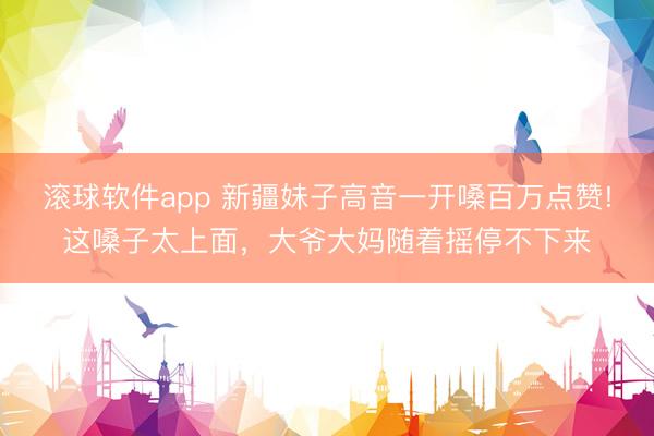 滚球软件app 新疆妹子高音一开嗓百万点赞!这嗓子太上面，大爷大妈随着摇停不下来