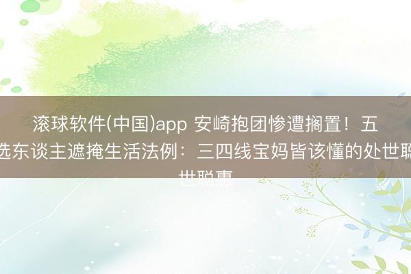 滚球软件(中国)app 安崎抱团惨遭搁置!五公选东谈主遮掩生活法例:三四线宝妈皆该懂的处世聪惠