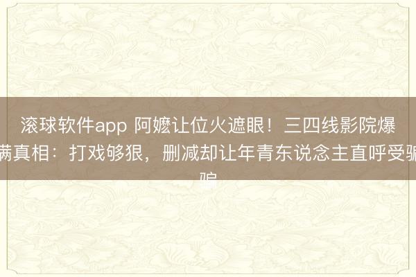 滚球软件app 阿嬷让位火遮眼!三四线影院爆满真相:打戏够狠,删减却让年青东说念主直呼受骗