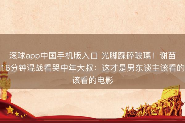 滚球app中国手机版入口 光脚踩碎玻璃!谢苗新片16分钟混战看哭中年大叔:这才是男东谈主该看的电影