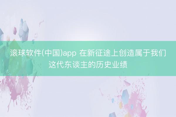滚球软件(中国)app 在新征途上创造属于我们这代东谈主的历史业绩