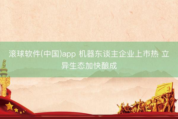滚球软件(中国)app 机器东谈主企业上市热 立异生态加快酿成