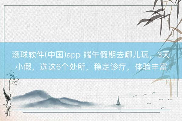 滚球软件(中国)app 端午假期去哪儿玩,3天小假,选这6个处所,稳定诊疗,体验丰富