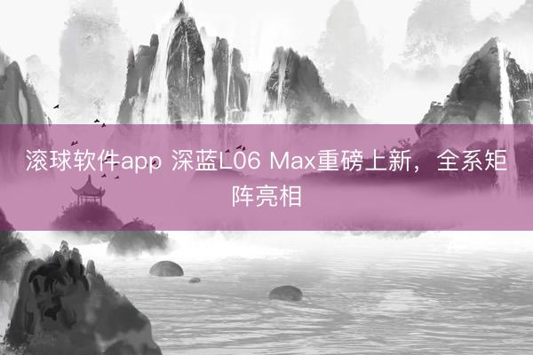 滚球软件app 深蓝L06 Max重磅上新，全系矩阵亮相