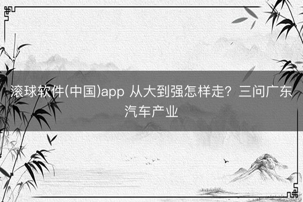 滚球软件(中国)app 从大到强怎样走？三问广东汽车产业