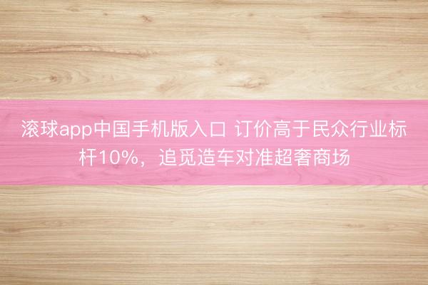 滚球app中国手机版入口 订价高于民众行业标杆10%，追觅造车对准超奢商场