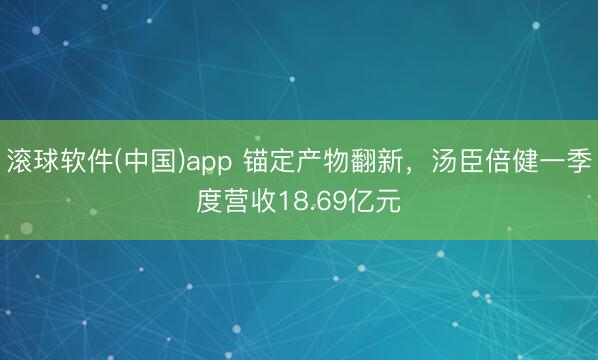 滚球软件(中国)app 锚定产物翻新，汤臣倍健一季度营收18.69亿元
