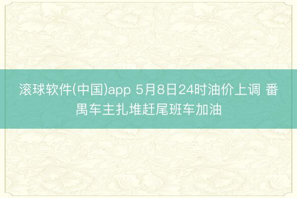 滚球软件(中国)app 5月8日24时油价上调 番禺车主扎堆赶尾班车加油