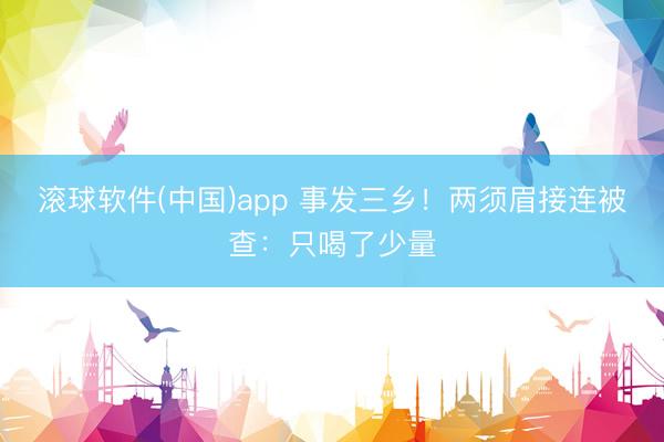 滚球软件(中国)app 事发三乡！两须眉接连被查：只喝了少量