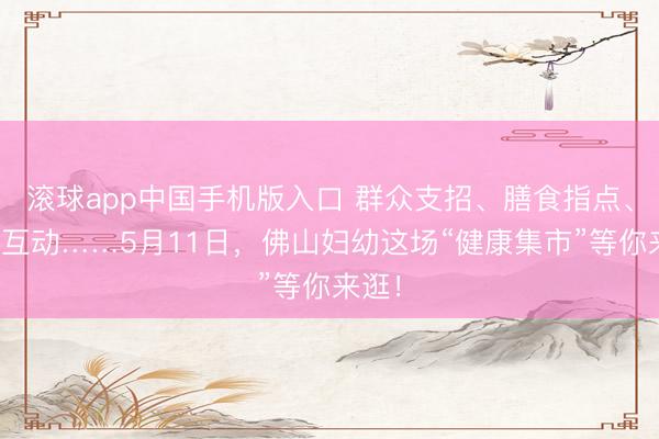 滚球app中国手机版入口 群众支招、膳食指点、畅通互动……5月11日,佛山妇幼这场“健康集市”等你来逛!