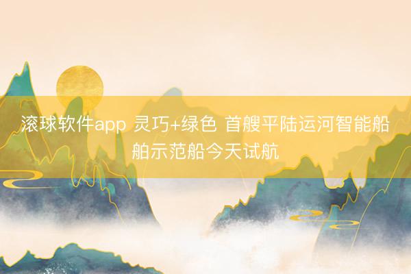 滚球软件app 灵巧+绿色 首艘平陆运河智能船舶示范船今天试航