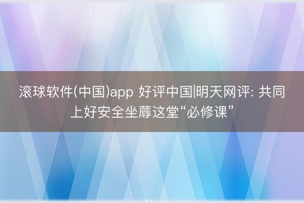 滚球软件(中国)app 好评中国|明天网评: 共同上好安全坐蓐这堂“必修课”