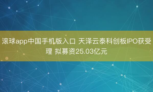 滚球app中国手机版入口 天泽云泰科创板IPO获受理 拟募资25.03亿元