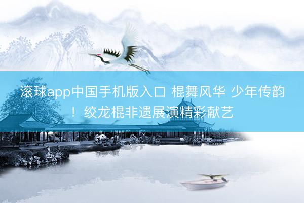 滚球app中国手机版入口 棍舞风华 少年传韵！绞龙棍非遗展演精彩献艺