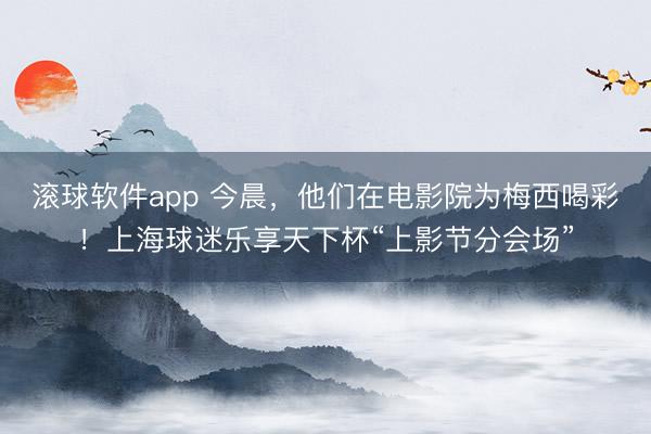 滚球软件app 今晨,他们在电影院为梅西喝彩!上海球迷乐享天下杯“上影节分会场”