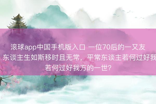 滚球app中国手机版入口 一位70后的一又友遽然离逝：东谈主生如斯移时且无常，平常东谈主若何过好我方的一世？