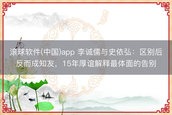 滚球软件(中国)app 李诚儒与史依弘:区别后反而成知友,15年厚谊解释最体面的告别