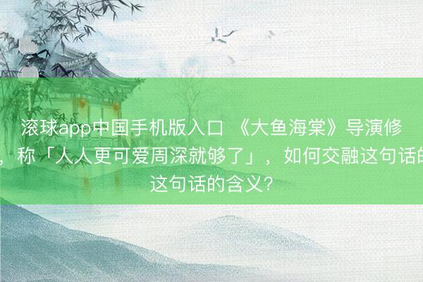 滚球app中国手机版入口 《大鱼海棠》导演修起争议,称「人人更可爱周深就够了」,如何交融这句话的含义?