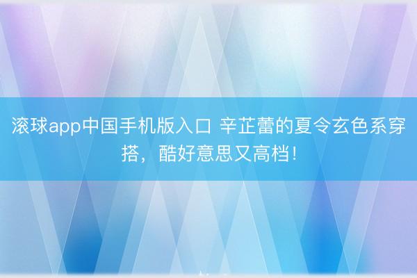 滚球app中国手机版入口 辛芷蕾的夏令玄色系穿搭,酷好意思又高档!