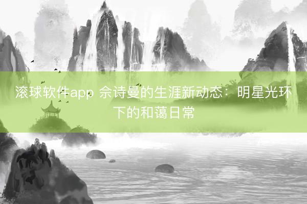 滚球软件app 佘诗曼的生涯新动态:明星光环下的和蔼日常