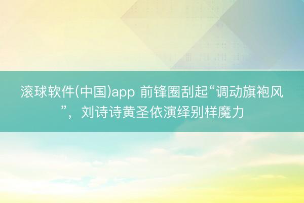 滚球软件(中国)app 前锋圈刮起“调动旗袍风”,刘诗诗黄圣依演绎别样魔力