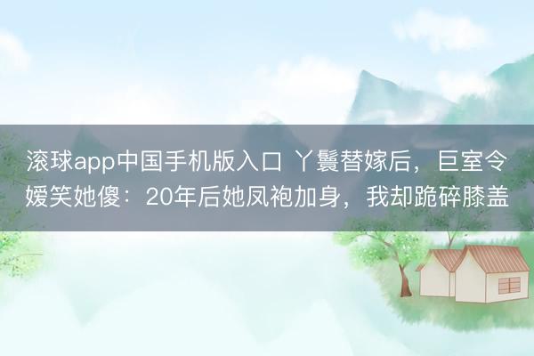 滚球app中国手机版入口 丫鬟替嫁后,巨室令嫒笑她傻:20年后她凤袍加身,我却跪碎膝盖
