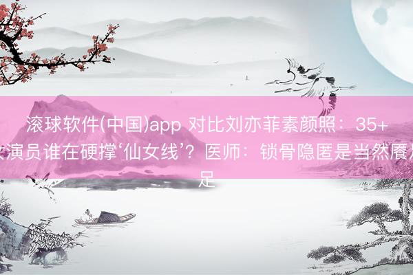 滚球软件(中国)app 对比刘亦菲素颜照:35+女演员谁在硬撑‘仙女线’?医师:锁骨隐匿是当然餍足